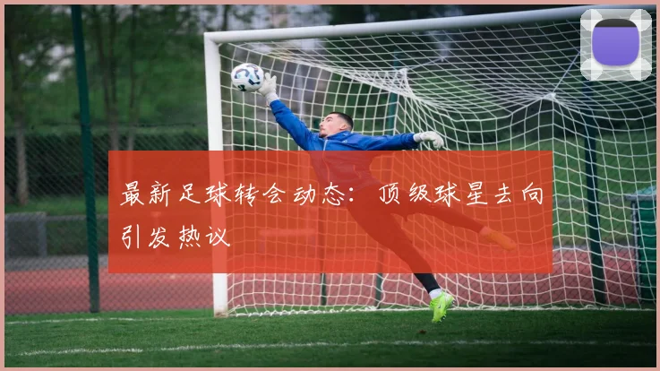 最新足球转会动态:顶级球星去向引发热议
