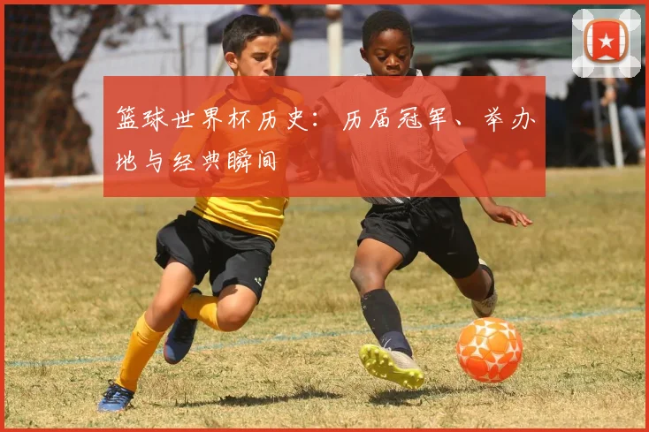 篮球世界杯历史:历届冠军、举办地与经典瞬间