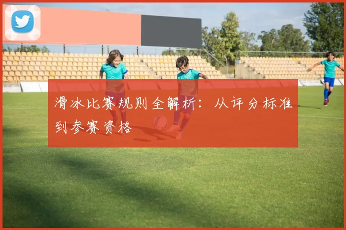 滑冰比赛规则全解析:从评分标准到参赛资格