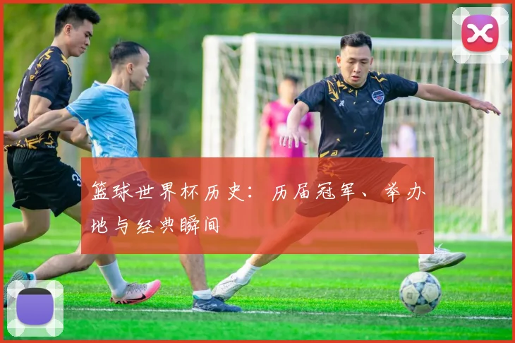 篮球世界杯历史:历届冠军、举办地与经典瞬间