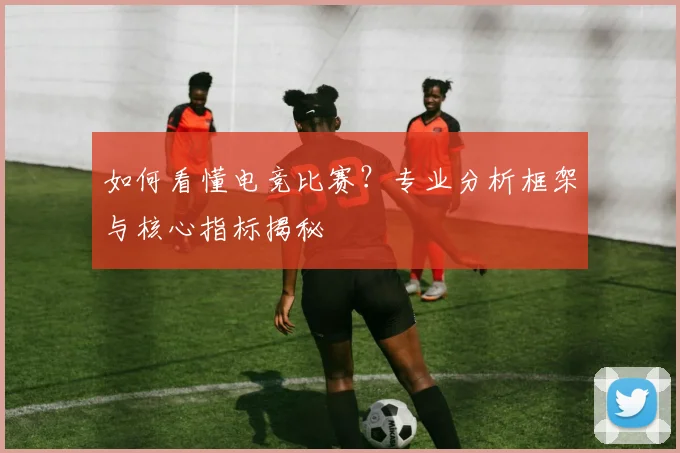 如何看懂电竞比赛?专业分析框架与核心指标揭秘